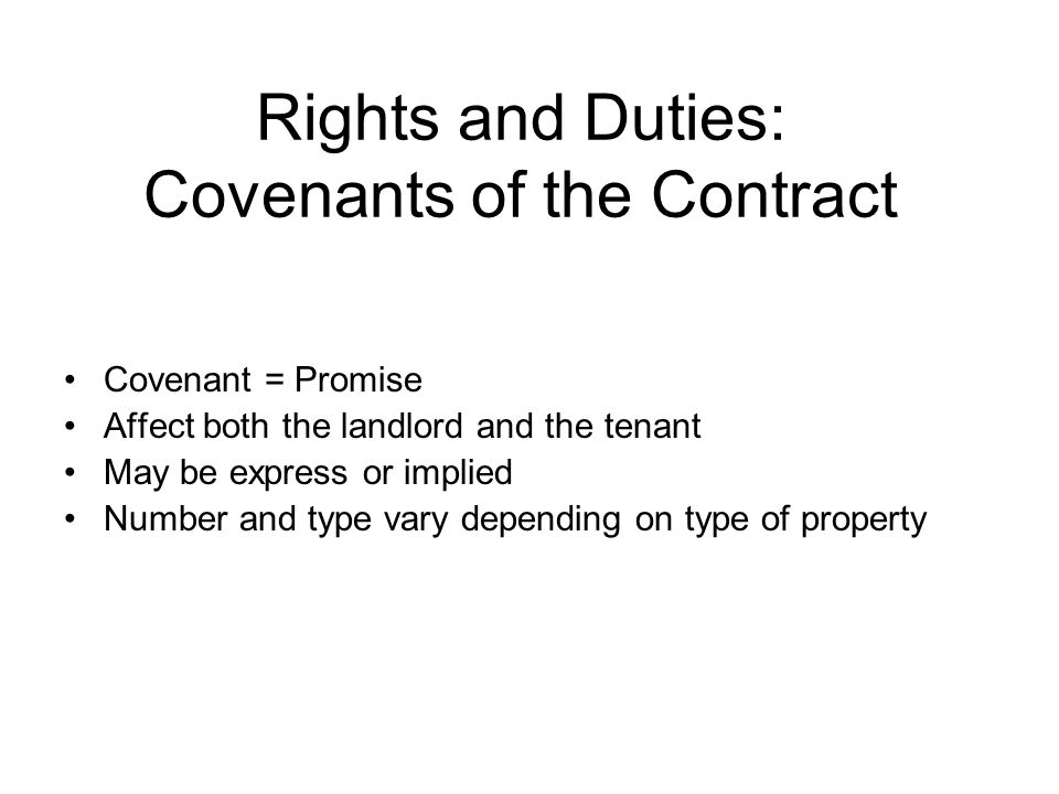 Rights and Duties: Covenants of the Contract Covenant = Promise Affect both the landlord and the tenant May be express or implied Number and type vary depending on type of property