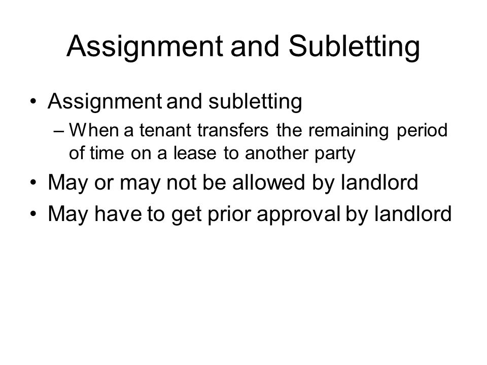 Assignment and Subletting Assignment and subletting –When a tenant transfers the remaining period of time on a lease to another party May or may not be allowed by landlord May have to get prior approval by landlord