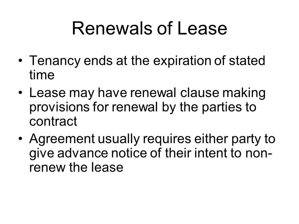 Renewals of Lease Tenancy ends at the expiration of stated time Lease may have renewal clause making provisions for renewal by the parties to contract Agreement usually requires either party to give advance notice of their intent to non- renew the lease