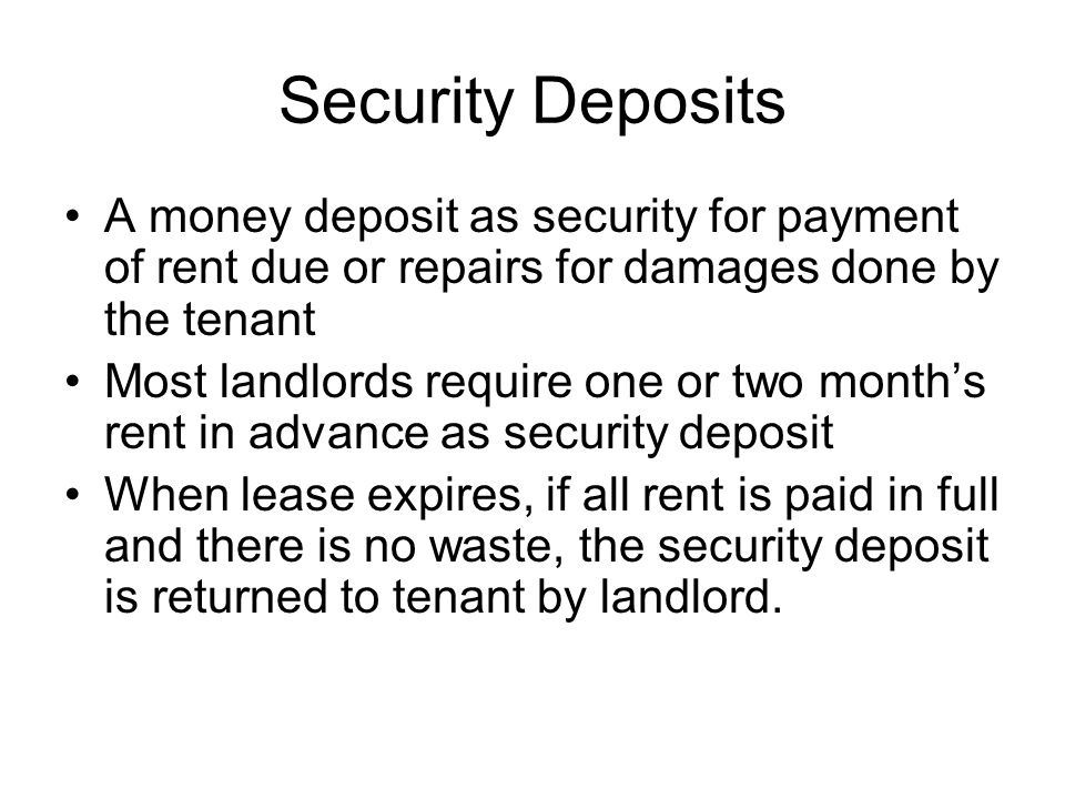 Security Deposits A money deposit as security for payment of rent due or repairs for damages done by the tenant Most landlords require one or two month’s rent in advance as security deposit When lease expires, if all rent is paid in full and there is no waste, the security deposit is returned to tenant by landlord.