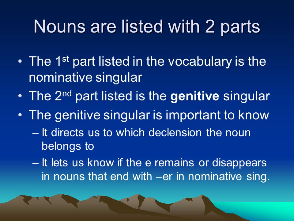 Nouns are listed with 2 parts The 1 st part listed in the vocabulary is the nominative singular The 2 nd part listed is the genitive singular The genitive singular is important to know –It directs us to which declension the noun belongs to –It lets us know if the e remains or disappears in nouns that end with –er in nominative sing.