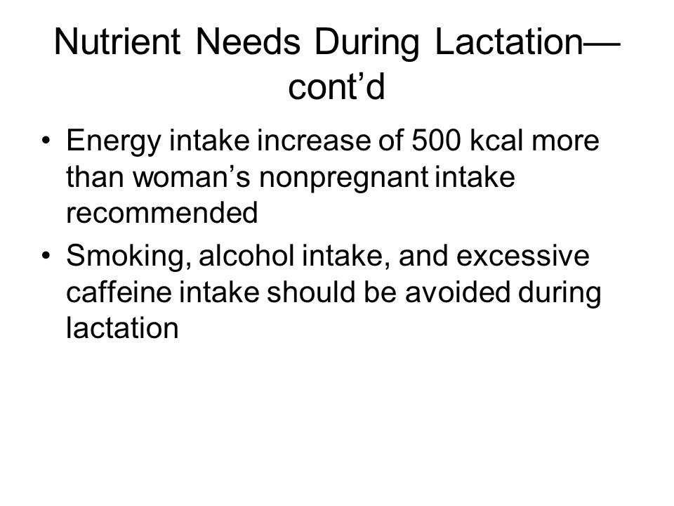 Nutrient Needs During Lactation— cont’d Energy intake increase of 500 kcal more than woman’s nonpregnant intake recommended Smoking, alcohol intake, and excessive caffeine intake should be avoided during lactation