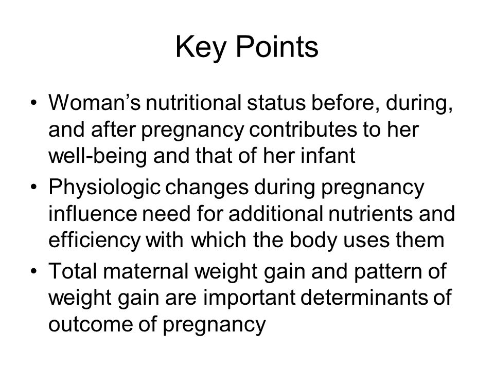 Key Points Woman’s nutritional status before, during, and after pregnancy contributes to her well-being and that of her infant Physiologic changes during pregnancy influence need for additional nutrients and efficiency with which the body uses them Total maternal weight gain and pattern of weight gain are important determinants of outcome of pregnancy