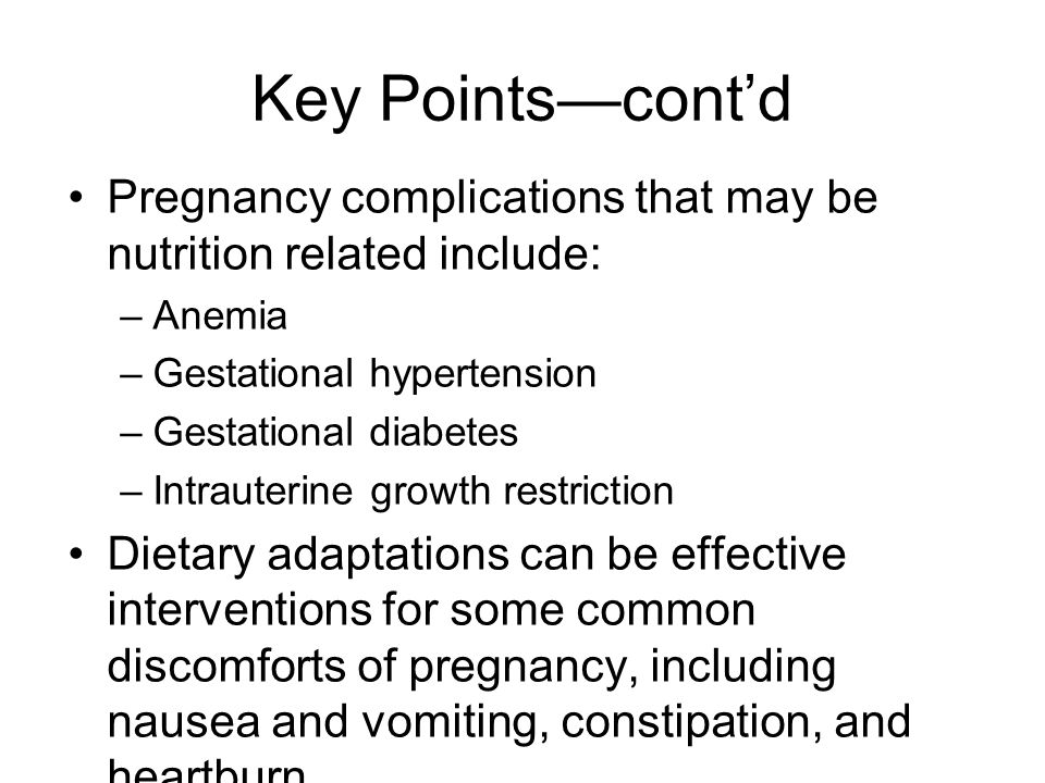 Key Points—cont’d Pregnancy complications that may be nutrition related include: –Anemia –Gestational hypertension –Gestational diabetes –Intrauterine growth restriction Dietary adaptations can be effective interventions for some common discomforts of pregnancy, including nausea and vomiting, constipation, and heartburn