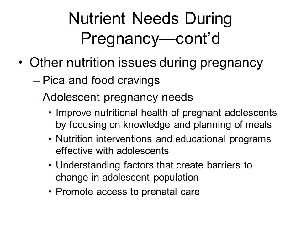 Nutrient Needs During Pregnancy—cont’d Other nutrition issues during pregnancy –Pica and food cravings –Adolescent pregnancy needs Improve nutritional health of pregnant adolescents by focusing on knowledge and planning of meals Nutrition interventions and educational programs effective with adolescents Understanding factors that create barriers to change in adolescent population Promote access to prenatal care