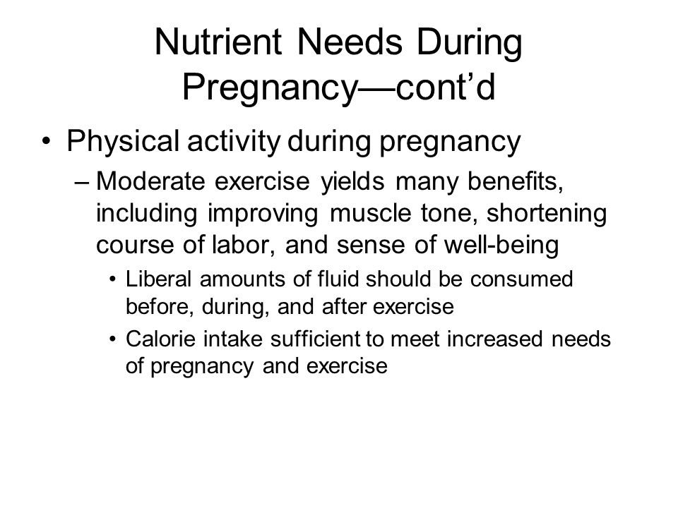 Nutrient Needs During Pregnancy—cont’d Physical activity during pregnancy –Moderate exercise yields many benefits, including improving muscle tone, shortening course of labor, and sense of well-being Liberal amounts of fluid should be consumed before, during, and after exercise Calorie intake sufficient to meet increased needs of pregnancy and exercise