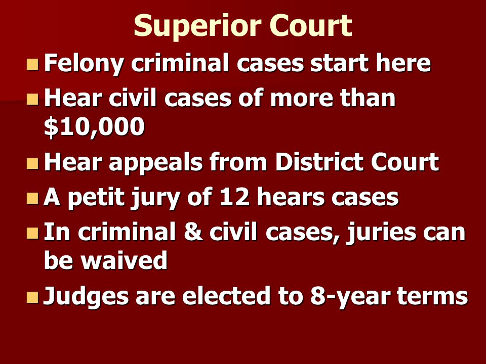 Superior Court Felony criminal cases start here Felony criminal cases start here Hear civil cases of more than $10,000 Hear civil cases of more than $10,000 Hear appeals from District Court Hear appeals from District Court A petit jury of 12 hears cases A petit jury of 12 hears cases In criminal & civil cases, juries can be waived In criminal & civil cases, juries can be waived Judges are elected to 8-year terms Judges are elected to 8-year terms