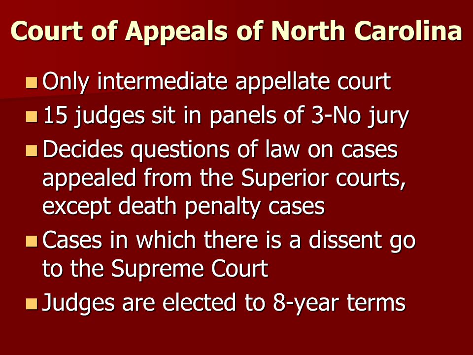 Court of Appeals of North Carolina Only intermediate appellate court Only intermediate appellate court 15 judges sit in panels of 3-No jury 15 judges sit in panels of 3-No jury Decides questions of law on cases appealed from the Superior courts, except death penalty cases Decides questions of law on cases appealed from the Superior courts, except death penalty cases Cases in which there is a dissent go to the Supreme Court Cases in which there is a dissent go to the Supreme Court Judges are elected to 8-year terms Judges are elected to 8-year terms