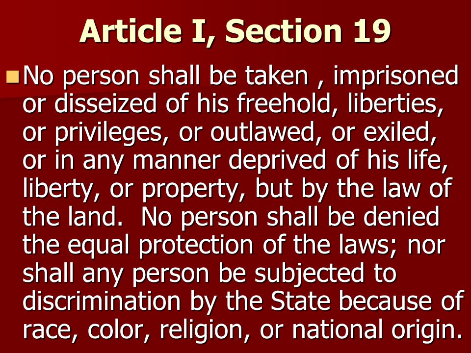 Article I, Section 19 No person shall be taken, imprisoned or disseized of his freehold, liberties, or privileges, or outlawed, or exiled, or in any manner deprived of his life, liberty, or property, but by the law of the land.
