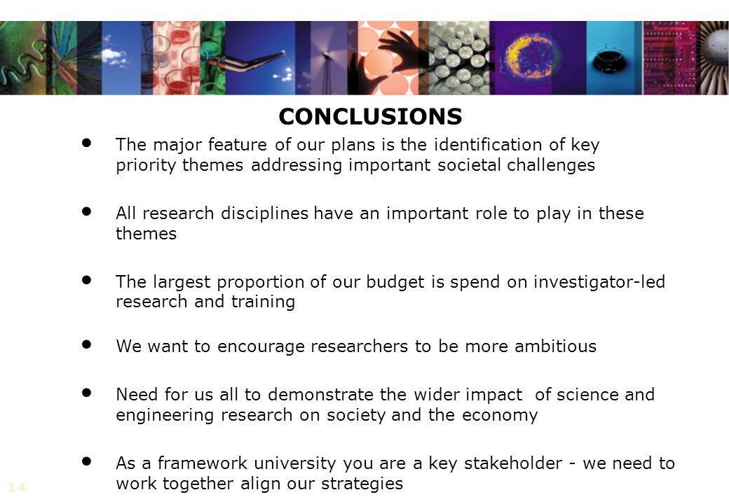 14 CONCLUSIONS The major feature of our plans is the identification of key priority themes addressing important societal challenges All research disciplines have an important role to play in these themes The largest proportion of our budget is spend on investigator-led research and training We want to encourage researchers to be more ambitious Need for us all to demonstrate the wider impact of science and engineering research on society and the economy As a framework university you are a key stakeholder - we need to work together align our strategies