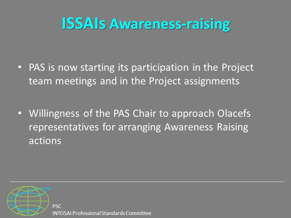 PSC INTOSAI Professional Standards Committee ISSAIs Awareness-raising ISSAIs Awareness-raising PAS is now starting its participation in the Project team meetings and in the Project assignments Willingness of the PAS Chair to approach Olacefs representatives for arranging Awareness Raising actions