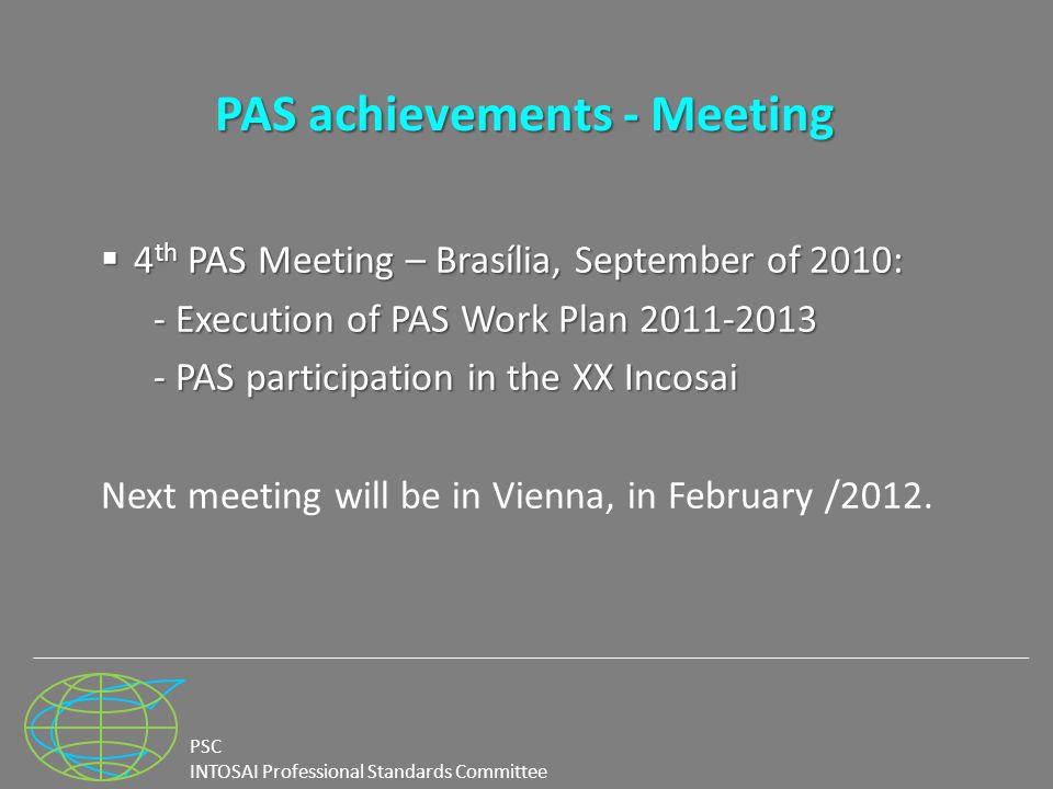 PSC INTOSAI Professional Standards Committee PAS achievements - Meeting  4 th PAS Meeting – Brasília, September of 2010: - Execution of PAS Work Plan PAS participation in the XX Incosai Next meeting will be in Vienna, in February /2012.