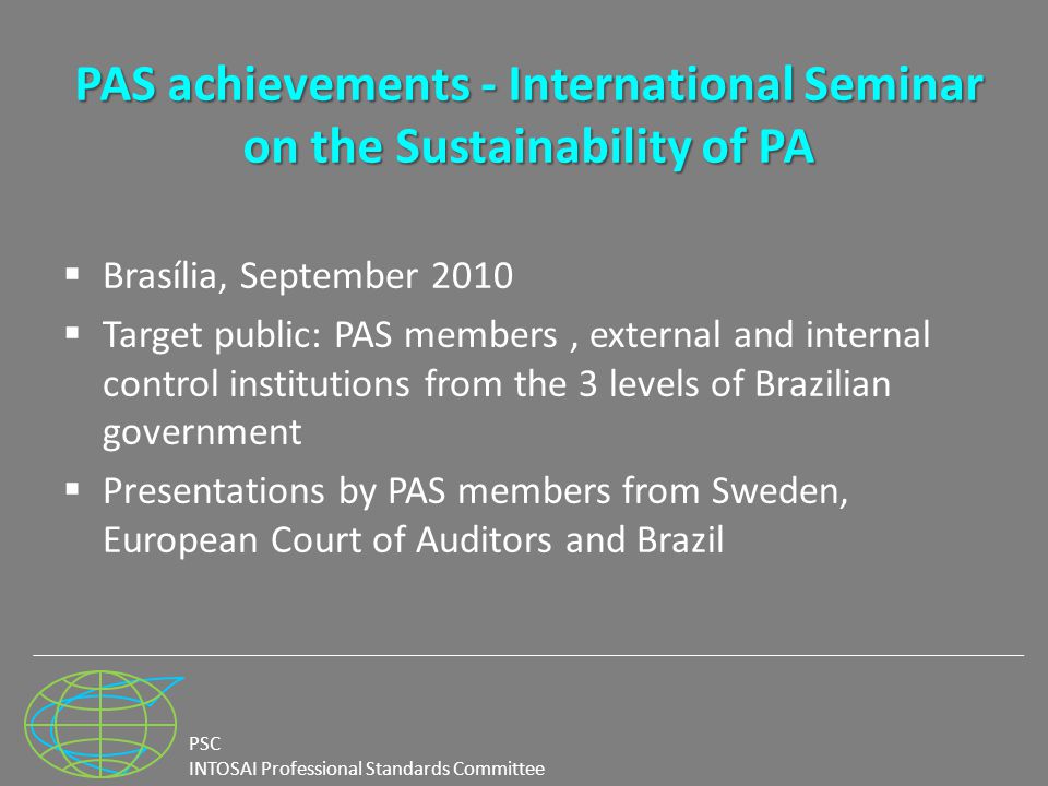 PSC INTOSAI Professional Standards Committee PAS achievements - International Seminar on the Sustainability of PA  Brasília, September 2010  Target public: PAS members, external and internal control institutions from the 3 levels of Brazilian government  Presentations by PAS members from Sweden, European Court of Auditors and Brazil