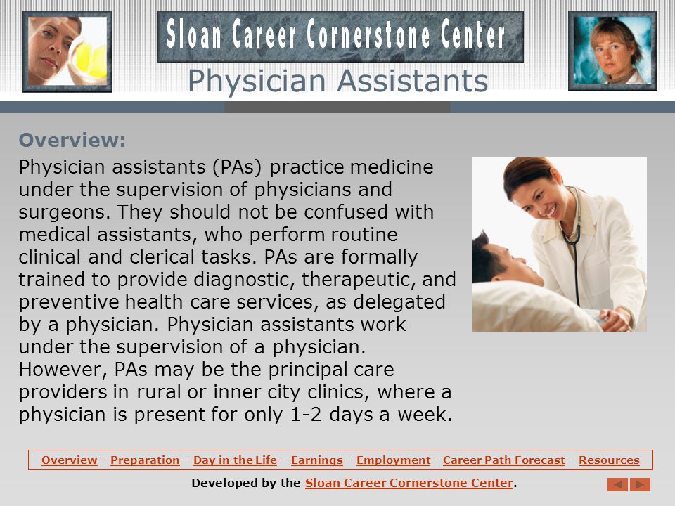 OverviewOverview – Preparation – Day in the Life – Earnings – Employment – Career Path Forecast – ResourcesPreparationDay in the LifeEarningsEmploymentCareer Path ForecastResources Developed by the Sloan Career Cornerstone Center.Sloan Career Cornerstone Center Physician Assistants