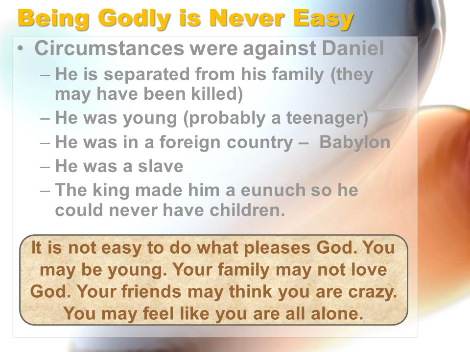 Being Godly is Never Easy Circumstances were against Daniel –He is separated from his family (they may have been killed) –He was young (probably a teenager) –He was in a foreign country – Babylon –He was a slave –The king made him a eunuch so he could never have children.