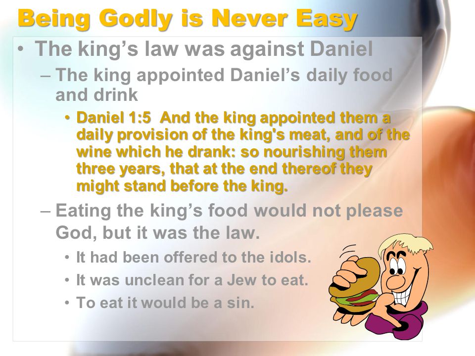 Being Godly is Never Easy The king’s law was against Daniel –The king appointed Daniel’s daily food and drink Daniel 1:5 And the king appointed them a daily provision of the king s meat, and of the wine which he drank: so nourishing them three years, that at the end thereof they might stand before the king.Daniel 1:5 And the king appointed them a daily provision of the king s meat, and of the wine which he drank: so nourishing them three years, that at the end thereof they might stand before the king.