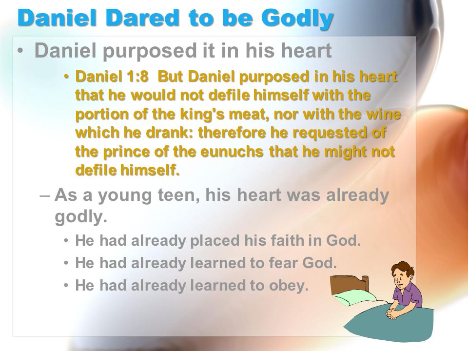 Daniel Dared to be Godly Daniel purposed it in his heart Daniel 1:8 But Daniel purposed in his heart that he would not defile himself with the portion of the king s meat, nor with the wine which he drank: therefore he requested of the prince of the eunuchs that he might not defile himself.Daniel 1:8 But Daniel purposed in his heart that he would not defile himself with the portion of the king s meat, nor with the wine which he drank: therefore he requested of the prince of the eunuchs that he might not defile himself.