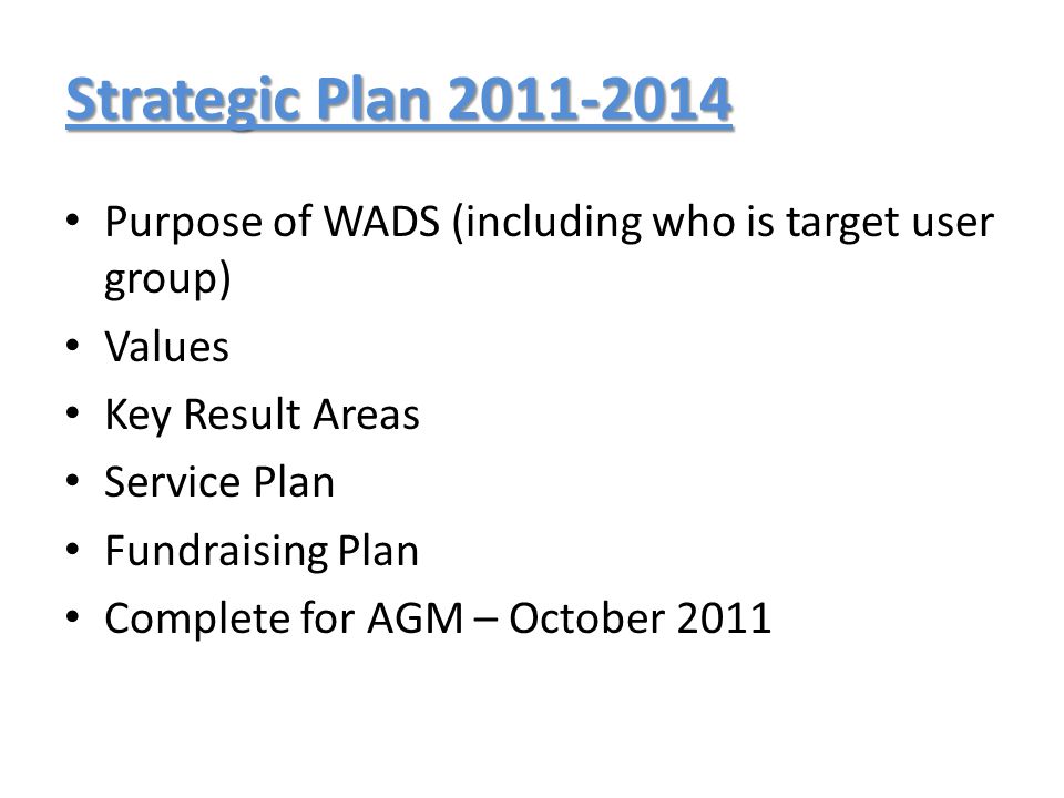 Strategic Plan Purpose of WADS (including who is target user group) Values Key Result Areas Service Plan Fundraising Plan Complete for AGM – October 2011