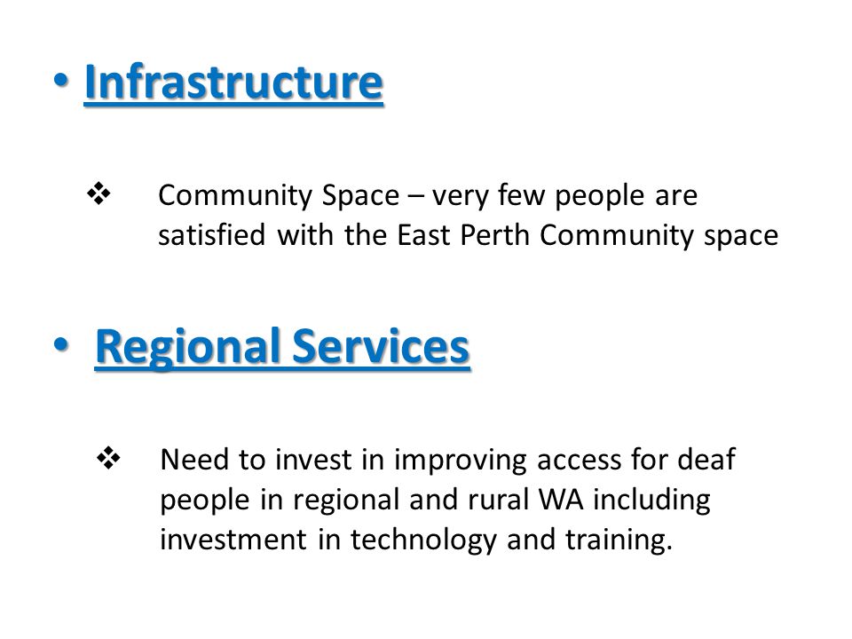 Infrastructure Infrastructure  Community Space – very few people are satisfied with the East Perth Community space Regional Services Regional Services  Need to invest in improving access for deaf people in regional and rural WA including investment in technology and training.