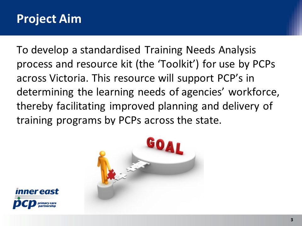 Project Aim To develop a standardised Training Needs Analysis process and resource kit (the ‘Toolkit’) for use by PCPs across Victoria.