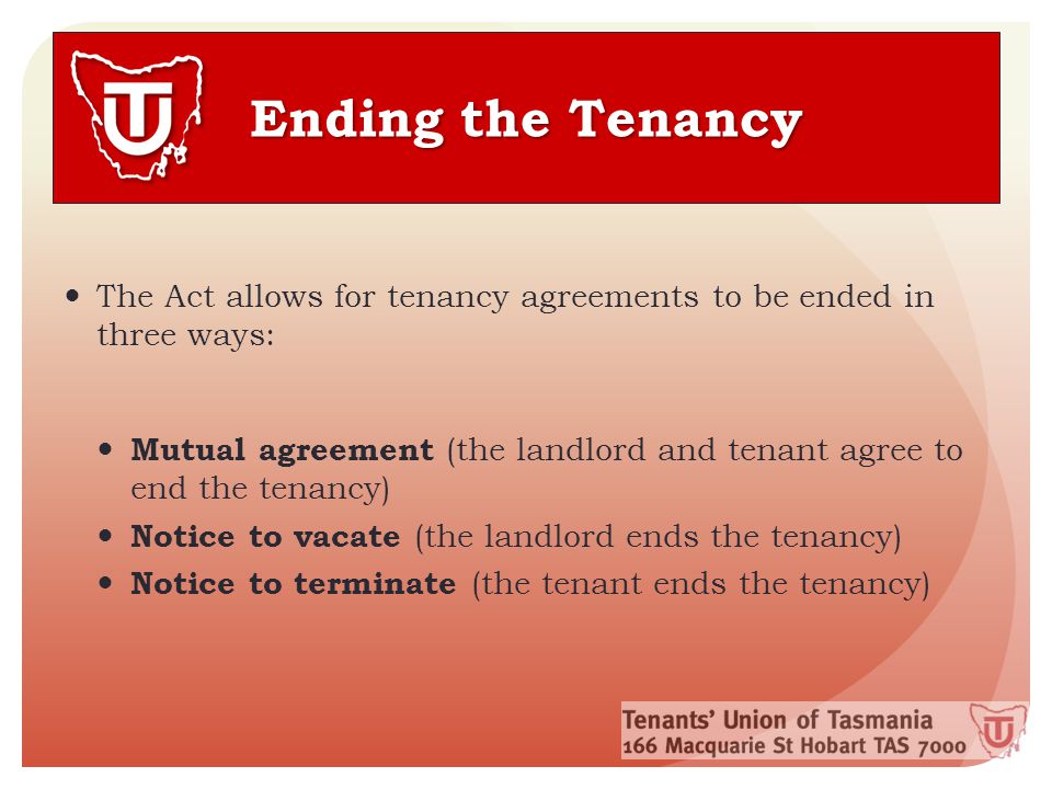 Ending the Tenancy The Act allows for tenancy agreements to be ended in three ways: Mutual agreement (the landlord and tenant agree to end the tenancy) Notice to vacate (the landlord ends the tenancy) Notice to terminate (the tenant ends the tenancy)