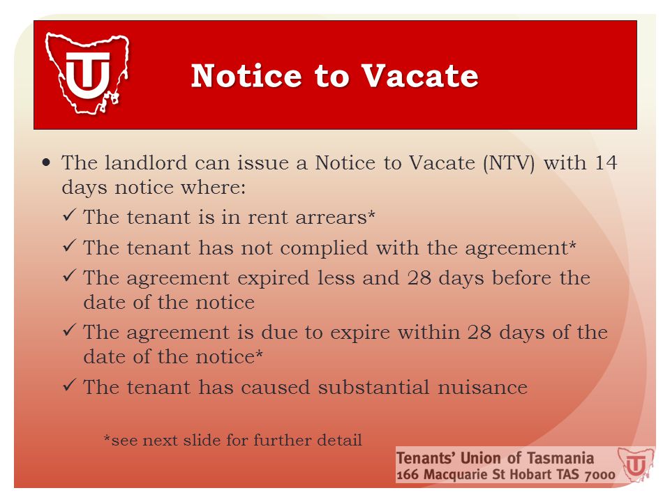 Notice to Vacate The landlord can issue a Notice to Vacate (NTV) with 14 days notice where: The tenant is in rent arrears* The tenant has not complied with the agreement* The agreement expired less and 28 days before the date of the notice The agreement is due to expire within 28 days of the date of the notice* The tenant has caused substantial nuisance *see next slide for further detail