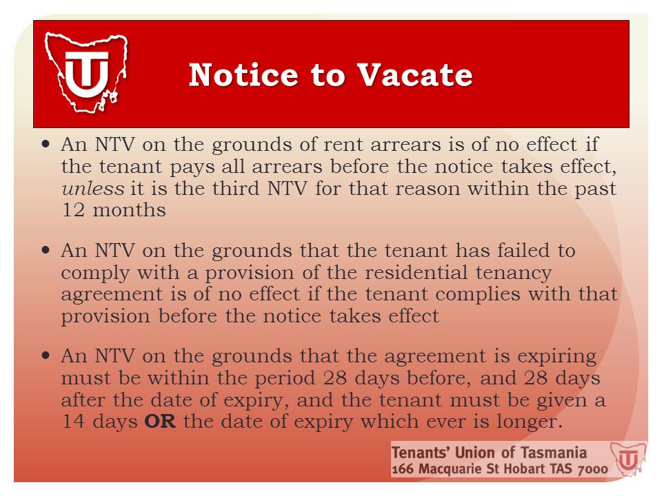 Notice to Vacate An NTV on the grounds of rent arrears is of no effect if the tenant pays all arrears before the notice takes effect, unless it is the third NTV for that reason within the past 12 months An NTV on the grounds that the tenant has failed to comply with a provision of the residential tenancy agreement is of no effect if the tenant complies with that provision before the notice takes effect An NTV on the grounds that the agreement is expiring must be within the period 28 days before, and 28 days after the date of expiry, and the tenant must be given a 14 days OR the date of expiry which ever is longer.