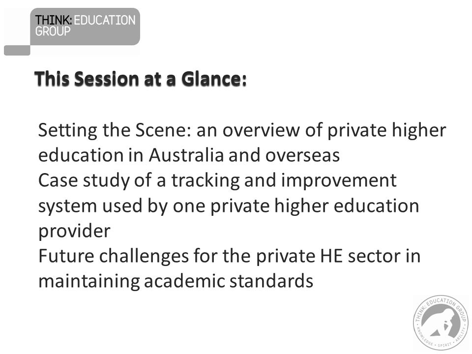 Setting the Scene: an overview of private higher education in Australia and overseas Case study of a tracking and improvement system used by one private higher education provider Future challenges for the private HE sector in maintaining academic standards This Session at a Glance: