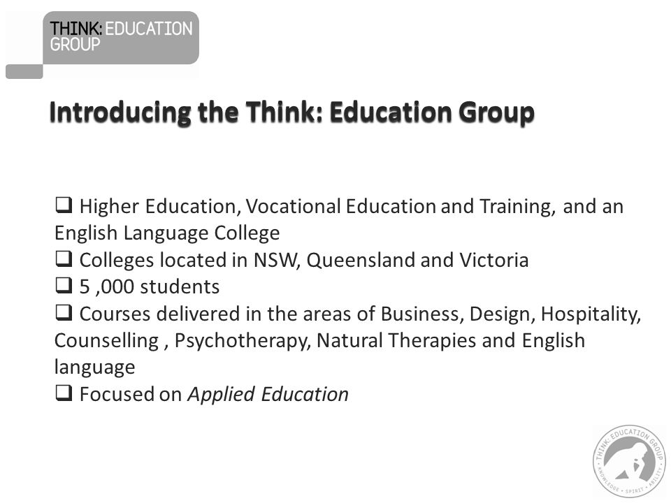  Higher Education, Vocational Education and Training, and an English Language College  Colleges located in NSW, Queensland and Victoria  5,000 students  Courses delivered in the areas of Business, Design, Hospitality, Counselling, Psychotherapy, Natural Therapies and English language  Focused on Applied Education Introducing the Think: Education Group