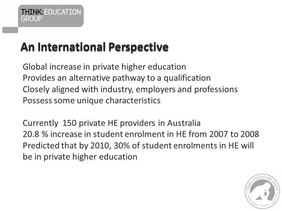 Global increase in private higher education Provides an alternative pathway to a qualification Closely aligned with industry, employers and professions Possess some unique characteristics Currently 150 private HE providers in Australia 20.8 % increase in student enrolment in HE from 2007 to 2008 Predicted that by 2010, 30% of student enrolments in HE will be in private higher education An International Perspective