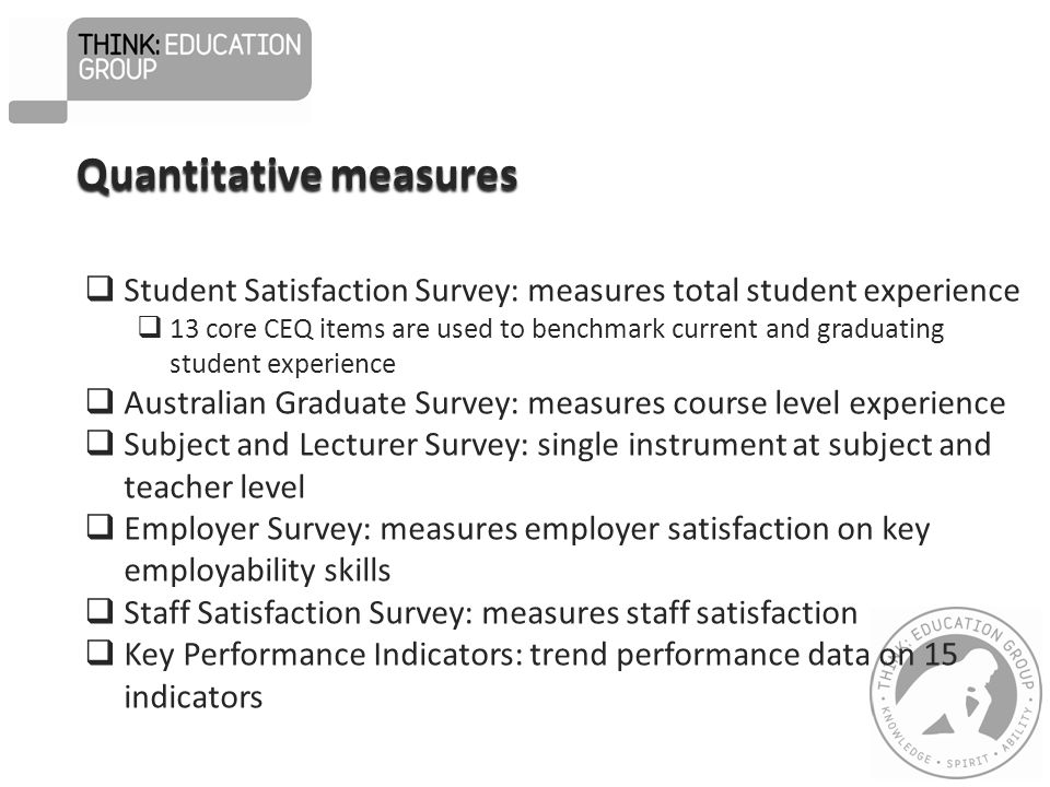 Quantitative measures  Student Satisfaction Survey: measures total student experience  13 core CEQ items are used to benchmark current and graduating student experience  Australian Graduate Survey: measures course level experience  Subject and Lecturer Survey: single instrument at subject and teacher level  Employer Survey: measures employer satisfaction on key employability skills  Staff Satisfaction Survey: measures staff satisfaction  Key Performance Indicators: trend performance data on 15 indicators
