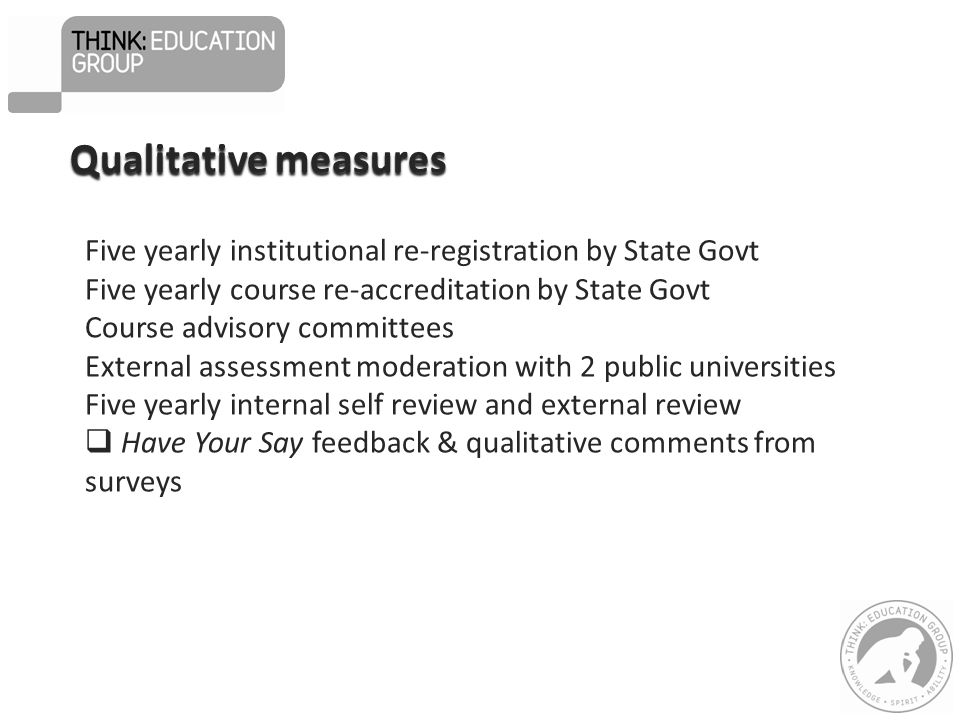 Qualitative measures Five yearly institutional re-registration by State Govt Five yearly course re-accreditation by State Govt Course advisory committees External assessment moderation with 2 public universities Five yearly internal self review and external review  Have Your Say feedback & qualitative comments from surveys