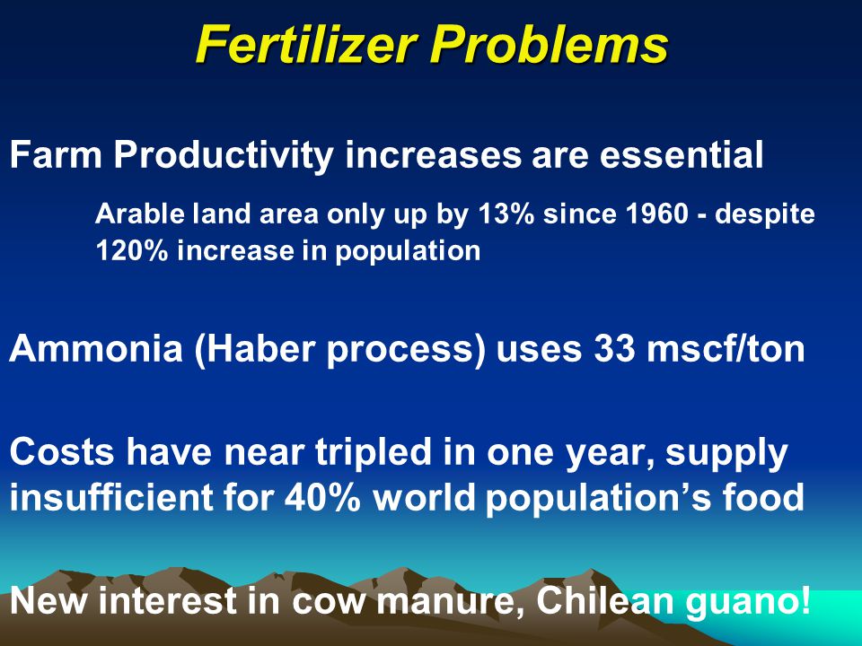 Fertilizer Problems Farm Productivity increases are essential Arable land area only up by 13% since despite 120% increase in population Ammonia (Haber process) uses 33 mscf/ton Costs have near tripled in one year, supply insufficient for 40% world population’s food New interest in cow manure, Chilean guano!