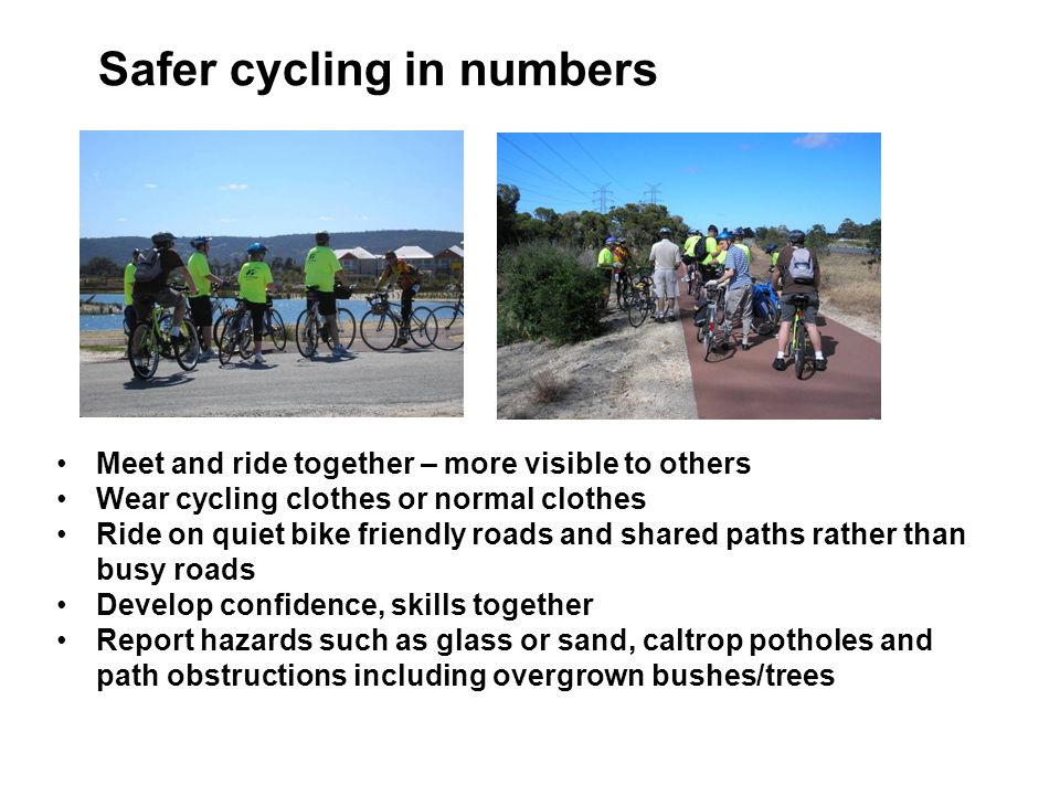 Safer cycling in numbers Meet and ride together – more visible to others Wear cycling clothes or normal clothes Ride on quiet bike friendly roads and shared paths rather than busy roads Develop confidence, skills together Report hazards such as glass or sand, caltrop potholes and path obstructions including overgrown bushes/trees