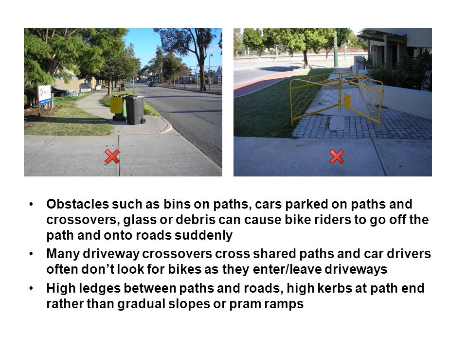 Obstacles such as bins on paths, cars parked on paths and crossovers, glass or debris can cause bike riders to go off the path and onto roads suddenly Many driveway crossovers cross shared paths and car drivers often don’t look for bikes as they enter/leave driveways High ledges between paths and roads, high kerbs at path end rather than gradual slopes or pram ramps