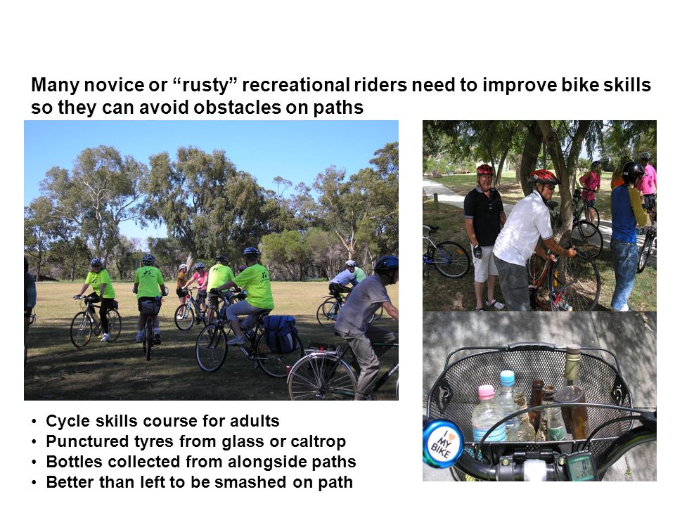 Many novice or rusty recreational riders need to improve bike skills so they can avoid obstacles on paths Cycle skills course for adults Punctured tyres from glass or caltrop Bottles collected from alongside paths Better than left to be smashed on path