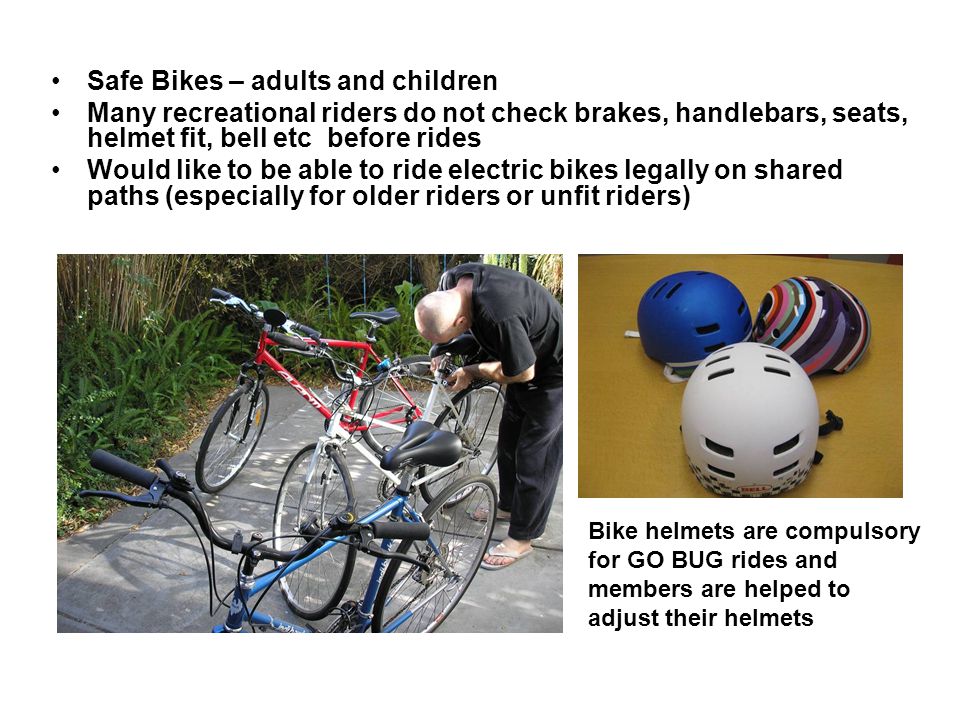 Safe Bikes – adults and children Many recreational riders do not check brakes, handlebars, seats, helmet fit, bell etc before rides Would like to be able to ride electric bikes legally on shared paths (especially for older riders or unfit riders) Bike helmets are compulsory for GO BUG rides and members are helped to adjust their helmets