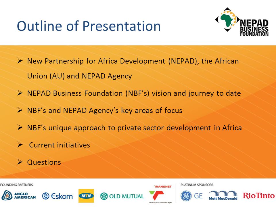 Outline of Presentation  New Partnership for Africa Development (NEPAD), the African Union (AU) and NEPAD Agency  NEPAD Business Foundation (NBF’s) vision and journey to date  NBF’s and NEPAD Agency’s key areas of focus  NBF’s unique approach to private sector development in Africa  Current initiatives  Questions