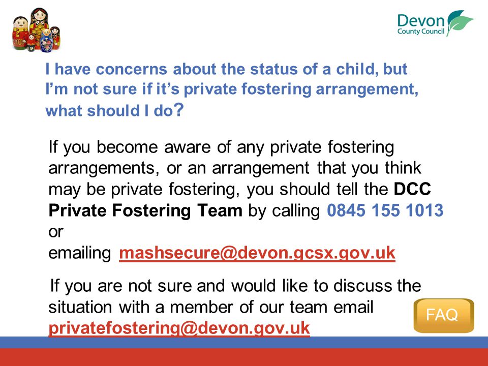 If you become aware of any private fostering arrangements, or an arrangement that you think may be private fostering, you should tell the DCC Private Fostering Team by calling or  ing If you are not sure and would like to discuss the situation with a member of our team  I have concerns about the status of a child, but I’m not sure if it’s private fostering arrangement, what should I do .