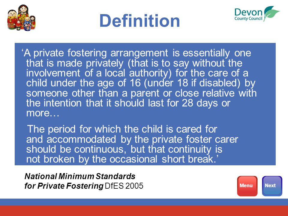 Definition ‘A private fostering arrangement is essentially one that is made privately (that is to say without the involvement of a local authority) for the care of a child under the age of 16 (under 18 if disabled) by someone other than a parent or close relative with the intention that it should last for 28 days or more… The period for which the child is cared for and accommodated by the private foster carer should be continuous, but that continuity is not broken by the occasional short break.’ National Minimum Standards for Private Fostering DfES 2005 MenuNext