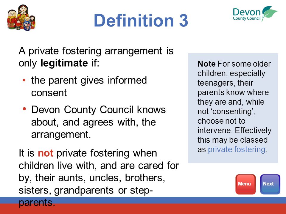 Definition 3 A private fostering arrangement is only legitimate if: the parent gives informed consent Devon County Council knows about, and agrees with, the arrangement.