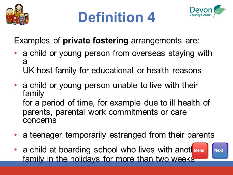 Definition 4 Examples of private fostering arrangements are: a child or young person from overseas staying with a UK host family for educational or health reasons a child or young person unable to live with their family for a period of time, for example due to ill health of parents, parental work commitments or care concerns a teenager temporarily estranged from their parents a child at boarding school who lives with another family in the holidays for more than two weeks MenuNext