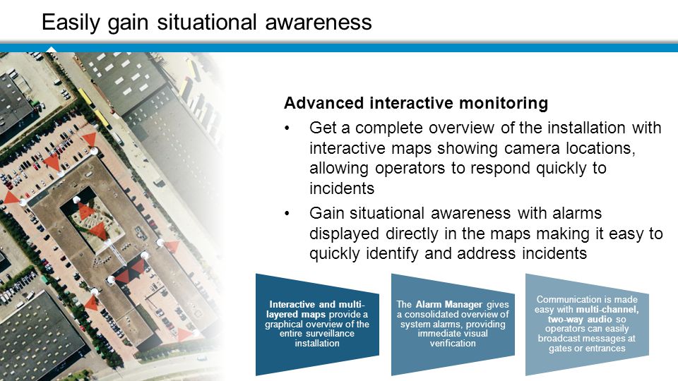 Easily gain situational awareness Advanced interactive monitoring Get a complete overview of the installation with interactive maps showing camera locations, allowing operators to respond quickly to incidents Gain situational awareness with alarms displayed directly in the maps making it easy to quickly identify and address incidents Interactive and multi- layered maps provide a graphical overview of the entire surveillance installation The Alarm Manager gives a consolidated overview of system alarms, providing immediate visual verification Communication is made easy with multi-channel, two-way audio so operators can easily broadcast messages at gates or entrances