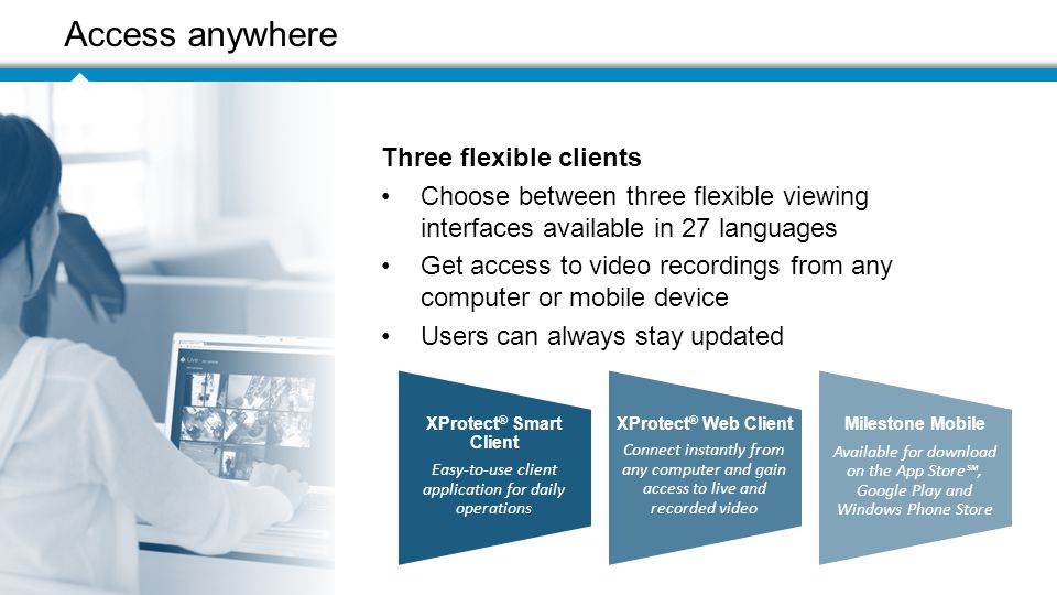 Access your video Access anywhere Three flexible clients Choose between three flexible viewing interfaces available in 27 languages Get access to video recordings from any computer or mobile device Users can always stay updated XProtect ® Smart Client Easy-to-use client application for daily operations XProtect ® Web Client Connect instantly from any computer and gain access to live and recorded video Milestone Mobile Available for download on the App Store℠, Google Play and Windows Phone Store