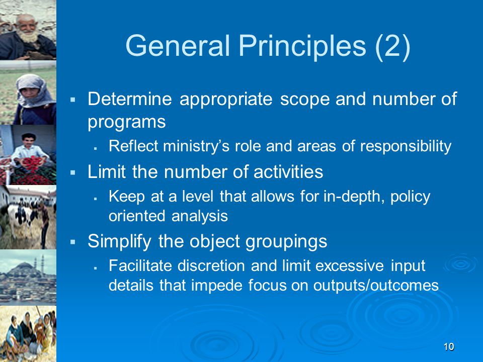 10 General Principles (2)   Determine appropriate scope and number of programs   Reflect ministry’s role and areas of responsibility   Limit the number of activities   Keep at a level that allows for in-depth, policy oriented analysis   Simplify the object groupings   Facilitate discretion and limit excessive input details that impede focus on outputs/outcomes