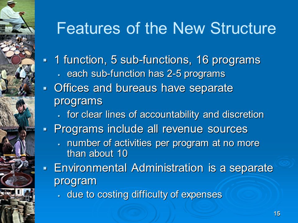 15 Features of the New Structure  1 function, 5 sub-functions, 16 programs  each sub-function has 2-5 programs  Offices and bureaus have separate programs  for clear lines of accountability and discretion  Programs include all revenue sources  number of activities per program at no more than about 10  Environmental Administration is a separate program  due to costing difficulty of expenses