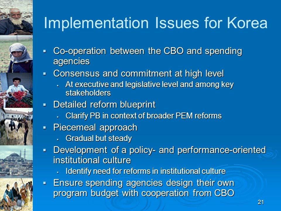 21 Implementation Issues for Korea  Co-operation between the CBO and spending agencies  Consensus and commitment at high level  At executive and legislative level and among key stakeholders  Detailed reform blueprint  Clarify PB in context of broader PEM reforms  Piecemeal approach  Gradual but steady  Development of a policy- and performance-oriented institutional culture  Identify need for reforms in institutional culture  Ensure spending agencies design their own program budget with cooperation from CBO