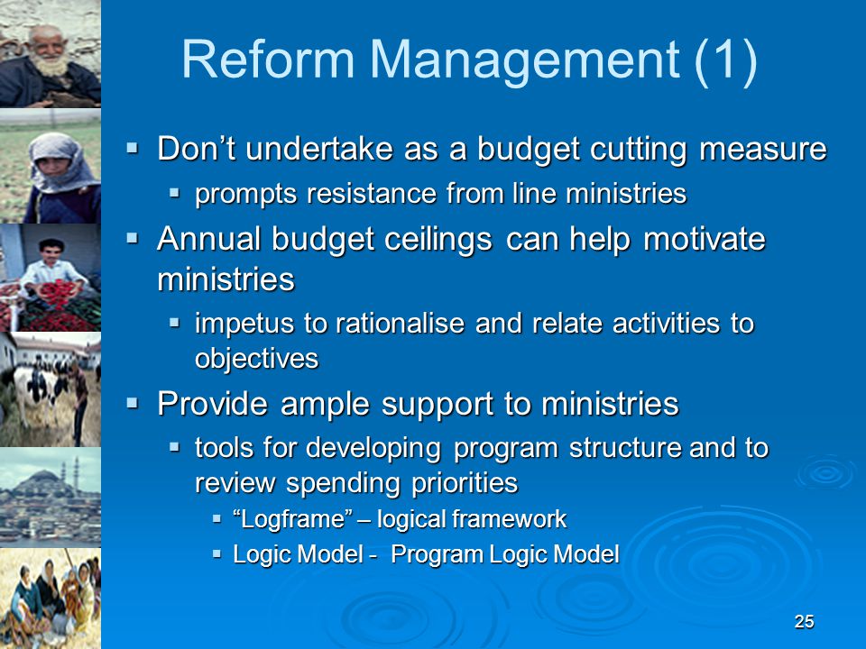 25 Reform Management (1)  Don’t undertake as a budget cutting measure  prompts resistance from line ministries  Annual budget ceilings can help motivate ministries  impetus to rationalise and relate activities to objectives  Provide ample support to ministries  tools for developing program structure and to review spending priorities  Logframe – logical framework  Logic Model - Program Logic Model