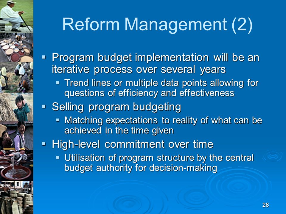 26 Reform Management (2)  Program budget implementation will be an iterative process over several years  Trend lines or multiple data points allowing for questions of efficiency and effectiveness  Selling program budgeting  Matching expectations to reality of what can be achieved in the time given  High-level commitment over time  Utilisation of program structure by the central budget authority for decision-making
