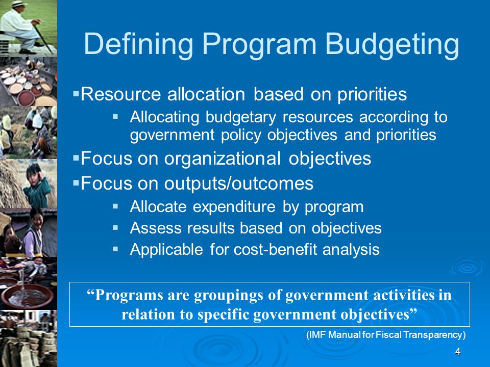 4 Defining Program Budgeting   Resource allocation based on priorities   Allocating budgetary resources according to government policy objectives and priorities   Focus on organizational objectives   Focus on outputs/outcomes   Allocate expenditure by program   Assess results based on objectives   Applicable for cost-benefit analysis Programs are groupings of government activities in relation to specific government objectives (IMF Manual for Fiscal Transparency)